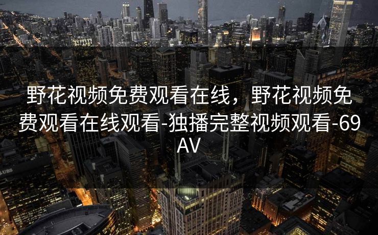 野花视频免费观看在线,野花视频免费观看在线观看-独播完整视频观看-69AV 野花视频免费观看在线,野花视频免费观看在线观看-独播完整视频观看-69AV