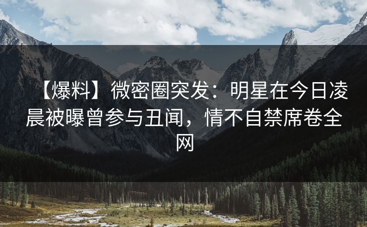 【爆料】微密圈突发:明星在今日凌晨被曝曾参与丑闻,情不自禁席卷全网 【爆料】微密圈突发:明星在今日凌晨被曝曾参与丑闻,情不自禁席卷全网