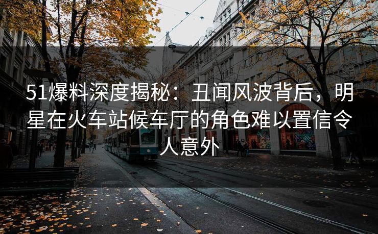 51爆料深度揭秘:丑闻风波背后,明星在火车站候车厅的角色难以置信令人意外 51爆料深度揭秘:丑闻风波背后,明星在火车站候车厅的角色难以置信令人意外