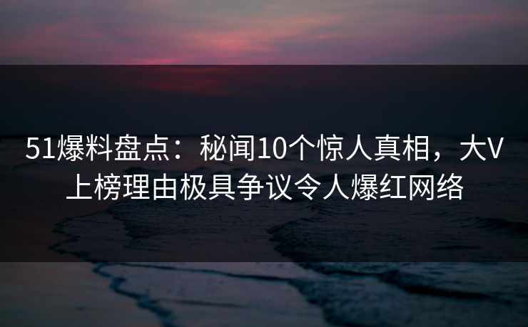 51爆料盘点：秘闻10个惊人真相，大V上榜理由极具争议令人爆红网络