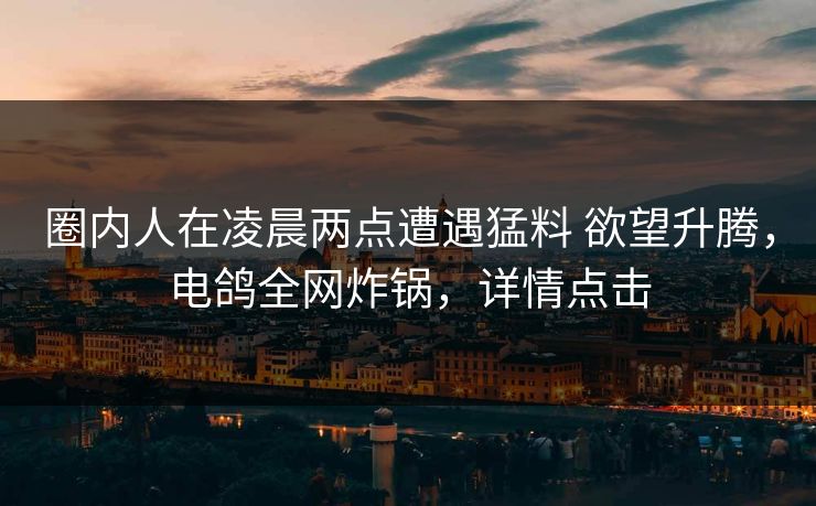 圈内人在凌晨两点遭遇猛料 欲望升腾,电鸽全网炸锅,详情点击 圈内人在凌晨两点遭遇猛料 欲望升腾,电鸽全网炸锅,详情点击