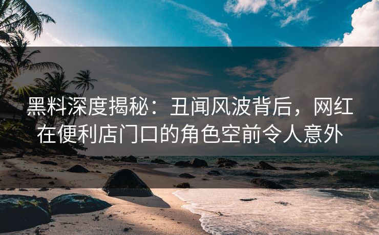 黑料深度揭秘：丑闻风波背后，网红在便利店门口的角色空前令人意外