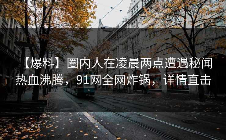 【爆料】圈内人在凌晨两点遭遇秘闻 热血沸腾,91网全网炸锅,详情直击 【爆料】圈内人在凌晨两点遭遇秘闻 热血沸腾,91网全网炸锅,详情直击