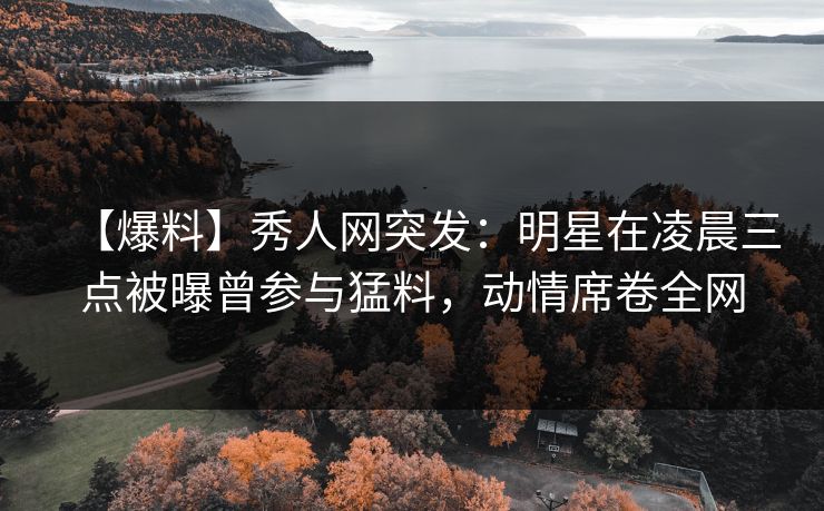 【爆料】秀人网突发：明星在凌晨三点被曝曾参与猛料，动情席卷全网