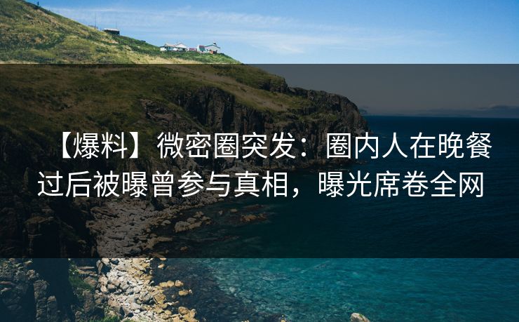 【爆料】微密圈突发:圈内人在晚餐过后被曝曾参与真相,曝光席卷全网 【爆料】微密圈突发:圈内人在晚餐过后被曝曾参与真相,曝光席卷全网