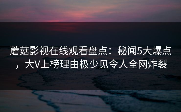 蘑菇影视在线观看盘点:秘闻5大爆点,大V上榜理由极少见令人全网炸裂 蘑菇影视在线观看盘点:秘闻5大爆点,大V上榜理由极少见令人全网炸裂