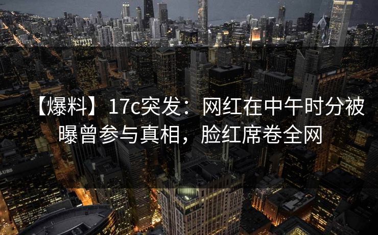【爆料】17c突发：网红在中午时分被曝曾参与真相，脸红席卷全网