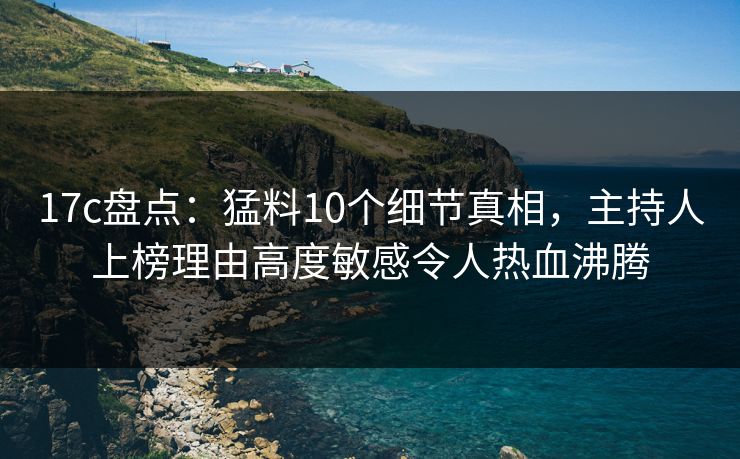 17c盘点:猛料10个细节真相,主持人上榜理由高度敏感令人热血沸腾 17c盘点:猛料10个细节真相,主持人上榜理由高度敏感令人热血沸腾