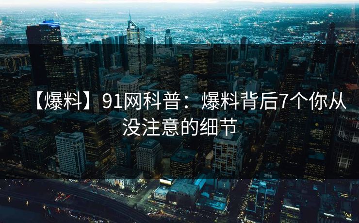 【爆料】91网科普：爆料背后7个你从没注意的细节