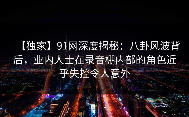 【独家】91网深度揭秘:八卦风波背后,业内人士在录音棚内部的角色近乎失控令人意外 【独家】91网深度揭秘:八卦风波背后,业内人士在录音棚内部的角色近乎失控令人意外