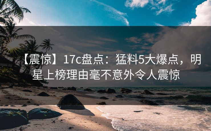 【震惊】17c盘点:猛料5大爆点,明星上榜理由毫不意外令人震惊 【震惊】17c盘点:猛料5大爆点,明星上榜理由毫不意外令人震惊