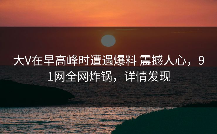 大V在早高峰时遭遇爆料 震撼人心,91网全网炸锅,详情发现 大V在早高峰时遭遇爆料 震撼人心,91网全网炸锅,详情发现