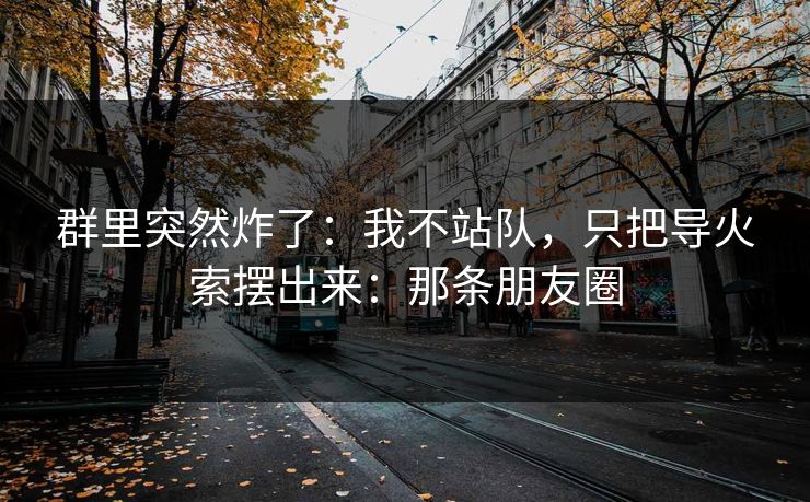 群里突然炸了:我不站队,只把导火索摆出来:那条朋友圈 群里突然炸了:我不站队,只把导火索摆出来:那条朋友圈