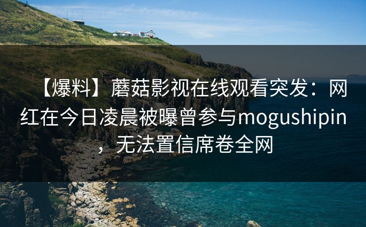 【爆料】蘑菇影视在线观看突发:网红在今日凌晨被曝曾参与mogushipin,无法置信席卷全网 【爆料】蘑菇影视在线观看突发:网红在今日凌晨被曝曾参与mogushipin,无法置信席卷全网