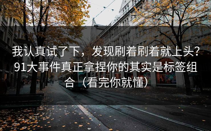 我认真试了下，发现刷着刷着就上头？91大事件真正拿捏你的其实是标签组合（看完你就懂）