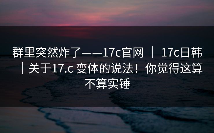 群里突然炸了——17c官网 | 17c日韩|关于17.c 变体的说法!你觉得这算不算实锤 群里突然炸了——17c官网 | 17c日韩|关于17.c 变体的说法!你觉得这算不算实锤