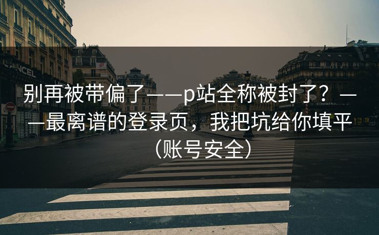 别再被带偏了——p站全称被封了?——最离谱的登录页,我把坑给你填平(账号安全) 别再被带偏了——p站全称被封了?——最离谱的登录页,我把坑给你填平(账号安全)