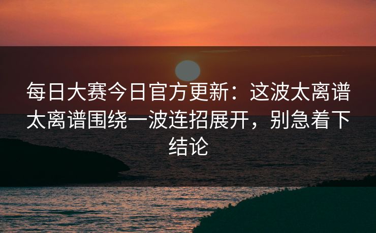 每日大赛今日官方更新:这波太离谱太离谱围绕一波连招展开,别急着下结论 每日大赛今日官方更新:这波太离谱太离谱围绕一波连招展开,别急着下结论