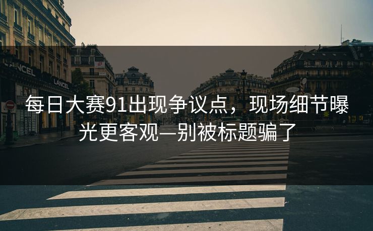 每日大赛91出现争议点,现场细节曝光更客观—别被标题骗了 每日大赛91出现争议点,现场细节曝光更客观—别被标题骗了