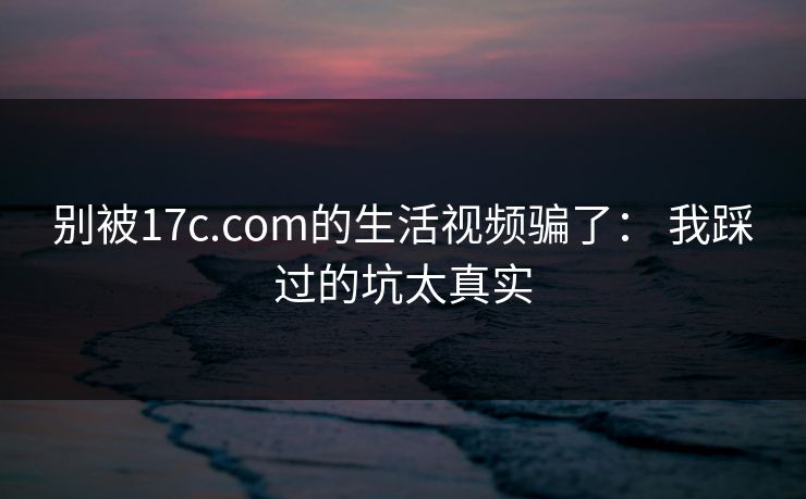 别被17c.com的生活视频骗了: 我踩过的坑太真实 别被17c.com的生活视频骗了: 我踩过的坑太真实