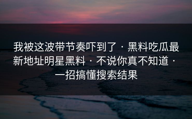 我被这波带节奏吓到了 · 黑料吃瓜最新地址明星黑料 · 不说你真不知道 · 一招搞懂搜索结果 我被这波带节奏吓到了 · 黑料吃瓜最新地址明星黑料 · 不说你真不知道 · 一招搞懂搜索结果