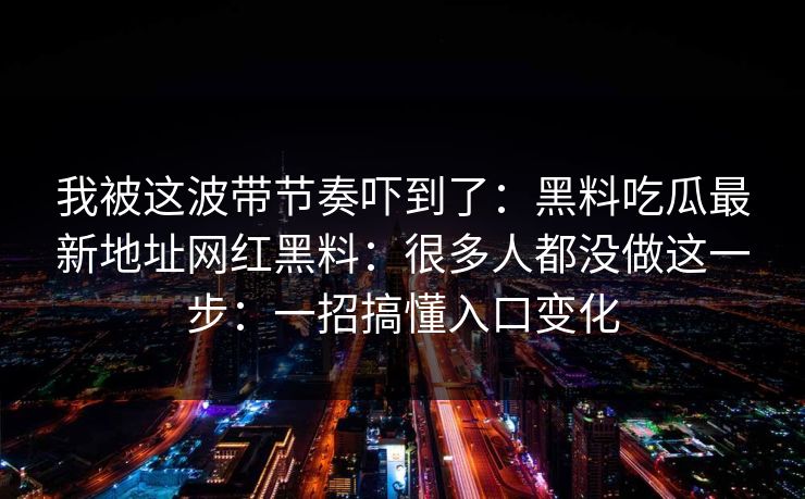 我被这波带节奏吓到了:黑料吃瓜最新地址网红黑料:很多人都没做这一步:一招搞懂入口变化 我被这波带节奏吓到了:黑料吃瓜最新地址网红黑料:很多人都没做这一步:一招搞懂入口变化