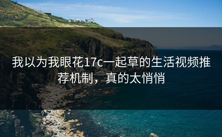 我以为我眼花17c一起草的生活视频推荐机制,真的太悄悄 我以为我眼花17c一起草的生活视频推荐机制,真的太悄悄
