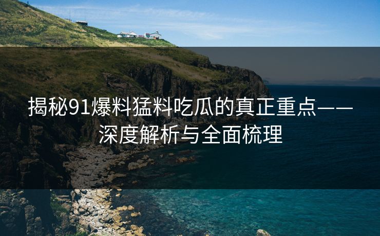 揭秘91爆料猛料吃瓜的真正重点——深度解析与全面梳理