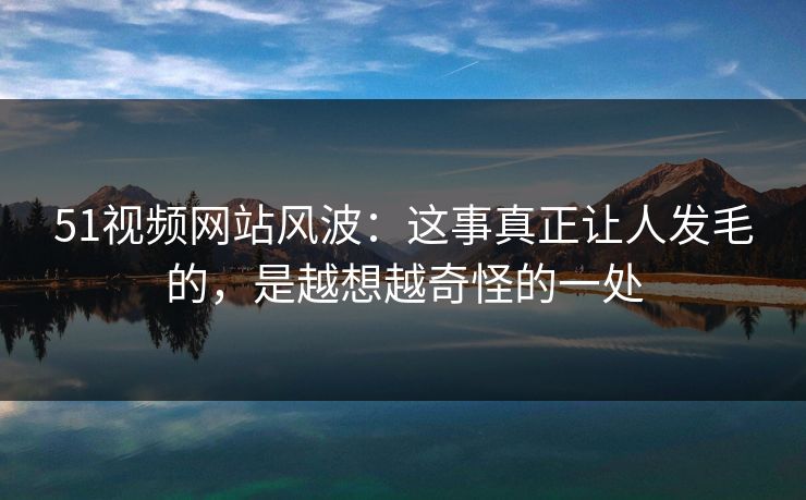 51视频网站风波:这事真正让人发毛的,是越想越奇怪的一处 51视频网站风波:这事真正让人发毛的,是越想越奇怪的一处